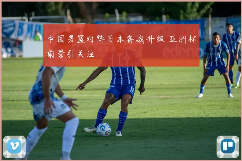 中国男篮对阵日本备战升级 亚洲杯前景引关注