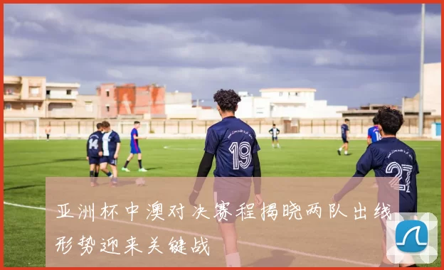 亚洲杯中澳对决赛程揭晓两队出线形势迎来关键战