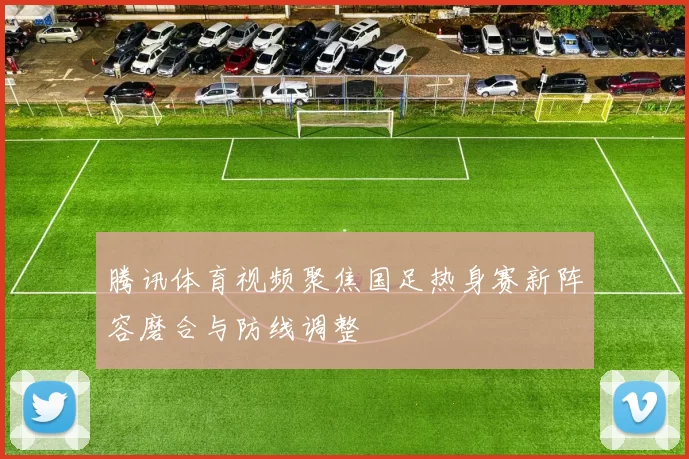 腾讯体育视频聚焦国足热身赛新阵容磨合与防线调整