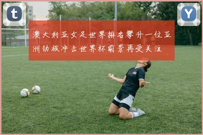 澳大利亚女足世界排名攀升一位亚洲劲旅冲击世界杯前景再受关注
