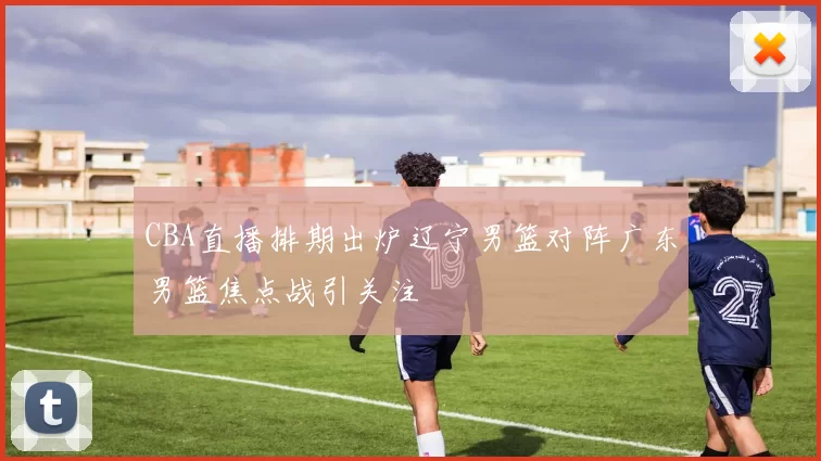 CBA直播排期出炉辽宁男篮对阵广东男篮焦点战引关注