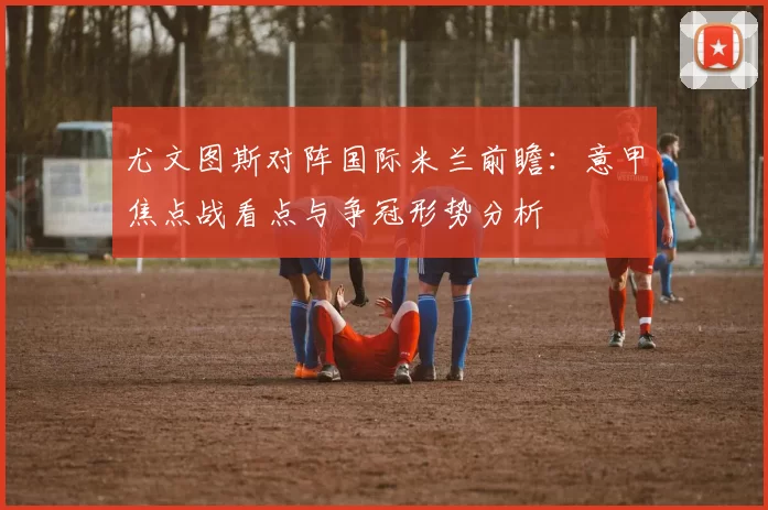尤文图斯对阵国际米兰前瞻：意甲焦点战看点与争冠形势分析