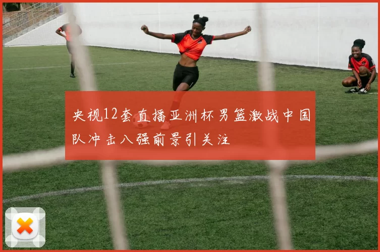 央视12套直播亚洲杯男篮激战中国队冲击八强前景引关注