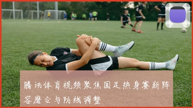 腾讯体育视频聚焦国足热身赛新阵容磨合与防线调整