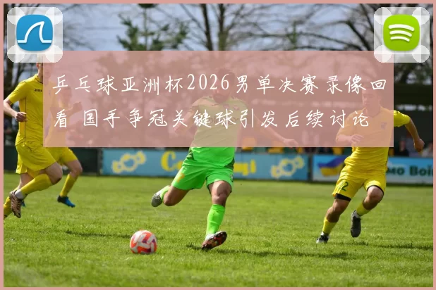 乒乓球亚洲杯2026男单决赛录像回看 国手争冠关键球引发后续讨论