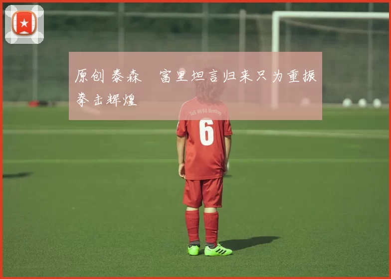 原创 泰森・富里坦言归来只为重振拳击辉煌