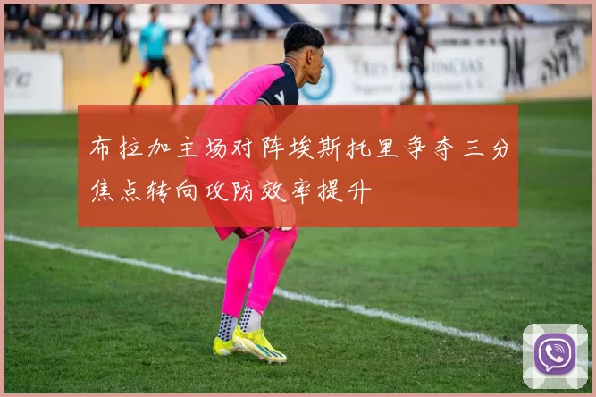 布拉加主场对阵埃斯托里争夺三分焦点转向攻防效率提升