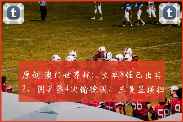 原创 澳门世界杯：女单8强已出其2，国乒第4次输德国，王曼昱横扫伊藤