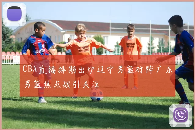 CBA直播排期出炉辽宁男篮对阵广东男篮焦点战引关注