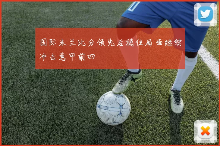 国际米兰比分领先后稳住局面继续冲击意甲前四