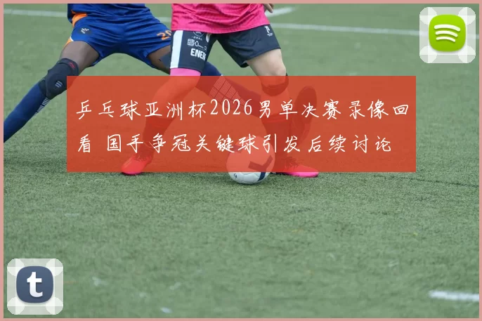 乒乓球亚洲杯2026男单决赛录像回看 国手争冠关键球引发后续讨论