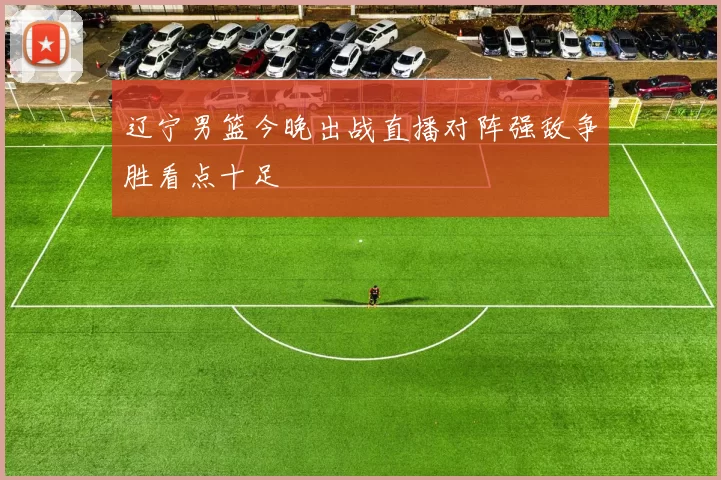 辽宁男篮今晚出战直播对阵强敌争胜看点十足