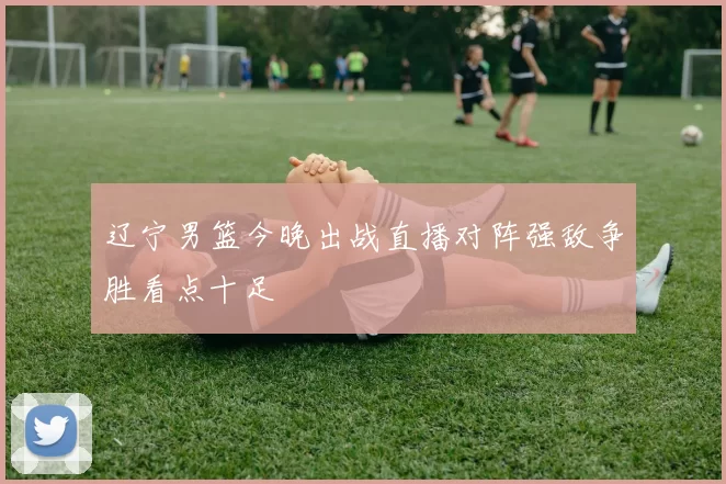 辽宁男篮今晚出战直播对阵强敌争胜看点十足