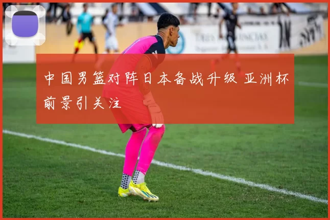 中国男篮对阵日本备战升级 亚洲杯前景引关注