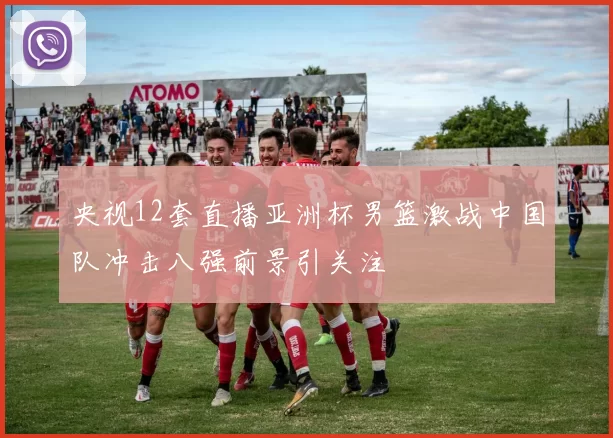 央视12套直播亚洲杯男篮激战中国队冲击八强前景引关注