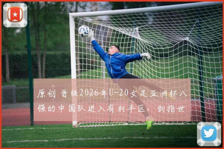 原创 晋级2026年U-20女足亚洲杯八强的中国队进入有利半区,剑指世界杯门票