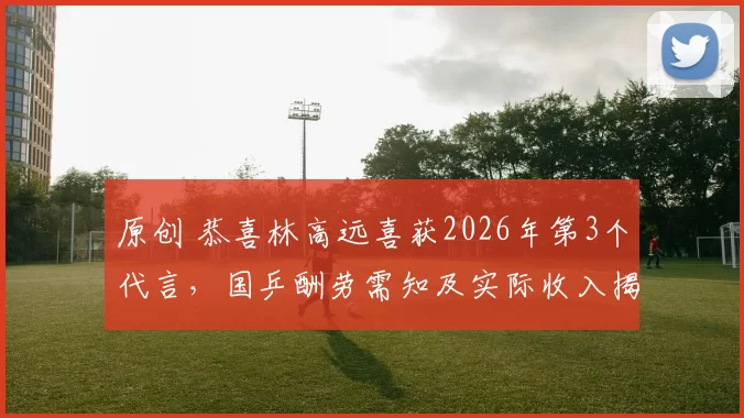 原创 恭喜林高远喜获2026年第3个代言，国乒酬劳需知及实际收入揭秘