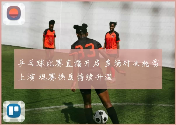 乒乓球比赛直播开启 多场对决轮番上演 观赛热度持续升温