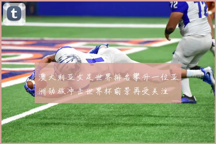 澳大利亚女足世界排名攀升一位亚洲劲旅冲击世界杯前景再受关注