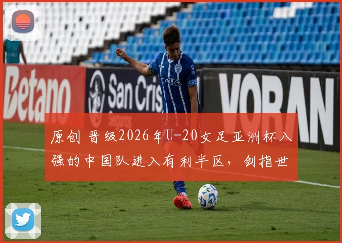 原创 晋级2026年U-20女足亚洲杯八强的中国队进入有利半区,剑指世界杯门票
