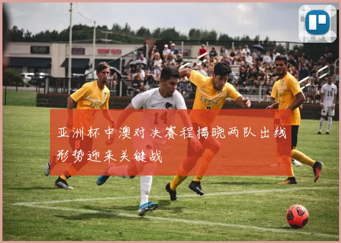 亚洲杯中澳对决赛程揭晓两队出线形势迎来关键战