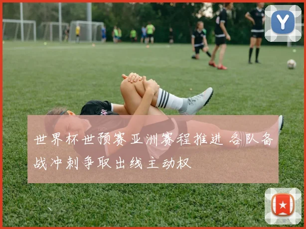 世界杯世预赛亚洲赛程推进 各队备战冲刺争取出线主动权