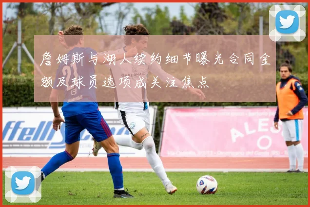 詹姆斯与湖人续约细节曝光合同金额及球员选项成关注焦点