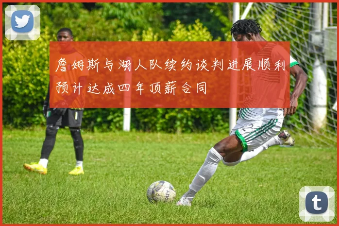 詹姆斯与湖人队续约谈判进展顺利预计达成四年顶薪合同