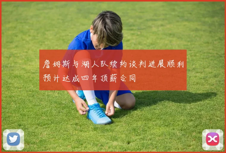 詹姆斯与湖人队续约谈判进展顺利预计达成四年顶薪合同