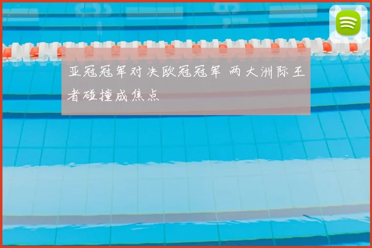 亚冠冠军对决欧冠冠军 两大洲际王者碰撞成焦点